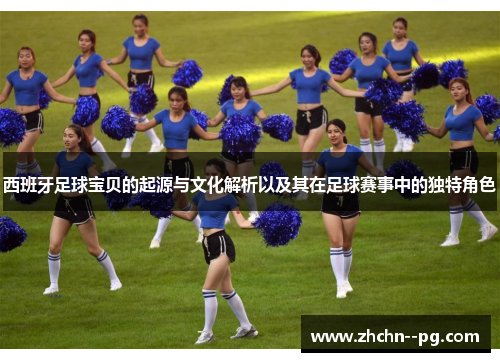 西班牙足球宝贝的起源与文化解析以及其在足球赛事中的独特角色