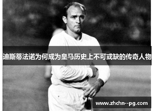 迪斯蒂法诺为何成为皇马历史上不可或缺的传奇人物